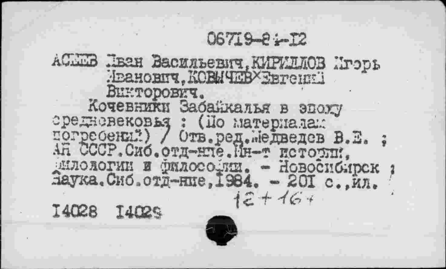 ﻿067Ї9-ЄІ-І2
àCxSB Иван Василъеыгч,КИН1ЛЛ03 Игорь
(дневековья : (По материалам 'peûelDp) / Отв. ред, «Медведев В *»ллг> гч.х	—[Є.ІЇН-Т ИСТОРИИ
Кочевники Забайкалья в эпоху средневековья : (По материалам 7бг2£0ени2) / Отв.ред. Медведев В.З. ; Ал иСо?.Сиб.ОТД-НПЄ.ІІН-Т ИСТОРИИ, ФИЛОЛОГИИ И 'ГИЛОСО1ЧШ. - Новосибирск з даука.Сиб.отд-ние,І964. -201 с.,ил.
і £ t •* 14028 I4Q28	'